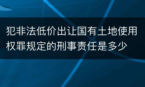犯非法低价出让国有土地使用权罪规定的刑事责任是多少
