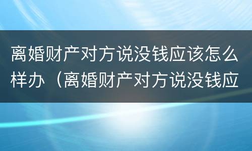离婚财产对方说没钱应该怎么样办（离婚财产对方说没钱应该怎么样办理）