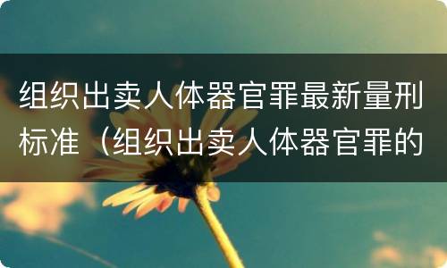 组织出卖人体器官罪最新量刑标准（组织出卖人体器官罪的概念）