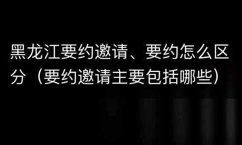 黑龙江要约邀请、要约怎么区分（要约邀请主要包括哪些）