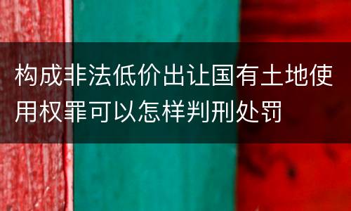 构成非法低价出让国有土地使用权罪可以怎样判刑处罚