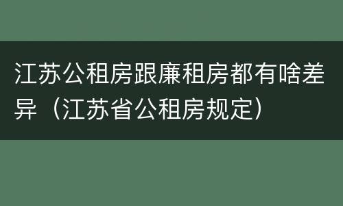 江苏公租房跟廉租房都有啥差异（江苏省公租房规定）