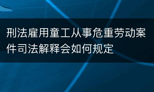刑法雇用童工从事危重劳动案件司法解释会如何规定