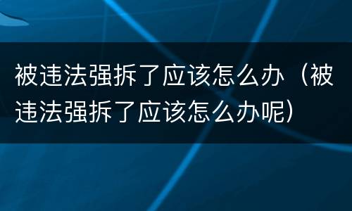 被违法强拆了应该怎么办（被违法强拆了应该怎么办呢）