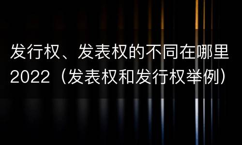 发行权、发表权的不同在哪里2022（发表权和发行权举例）