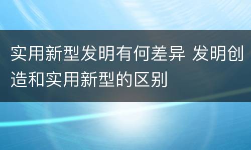 实用新型发明有何差异 发明创造和实用新型的区别
