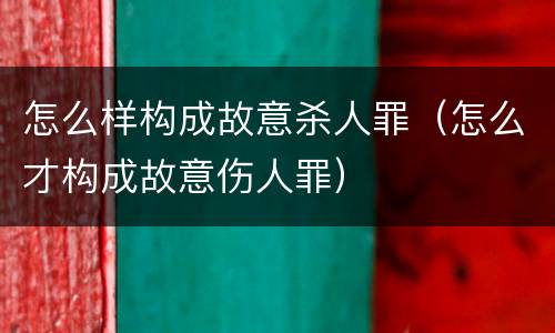 怎么样构成故意杀人罪（怎么才构成故意伤人罪）