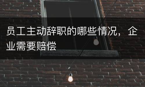 员工主动辞职的哪些情况，企业需要赔偿