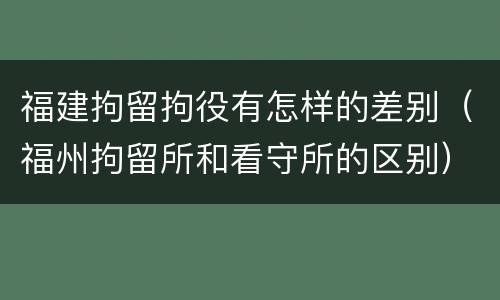 福建拘留拘役有怎样的差别（福州拘留所和看守所的区别）
