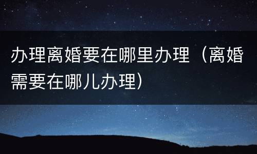 办理离婚要在哪里办理（离婚需要在哪儿办理）