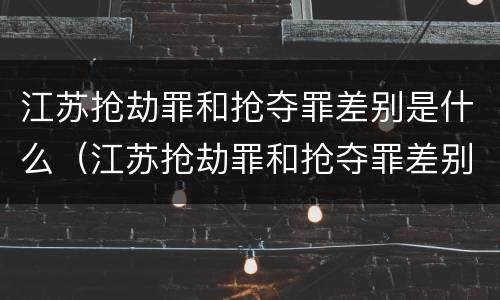 江苏抢劫罪和抢夺罪差别是什么（江苏抢劫罪和抢夺罪差别是什么呢）
