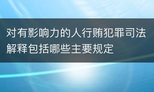 对有影响力的人行贿犯罪司法解释包括哪些主要规定