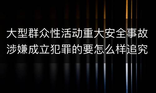大型群众性活动重大安全事故涉嫌成立犯罪的要怎么样追究刑事责任