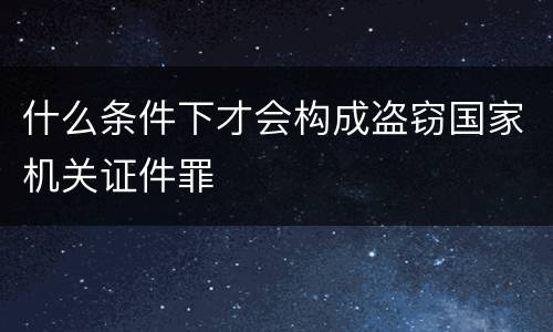 什么条件下才会构成盗窃国家机关证件罪