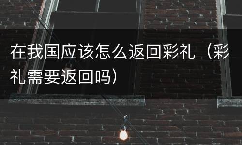 在我国应该怎么返回彩礼（彩礼需要返回吗）