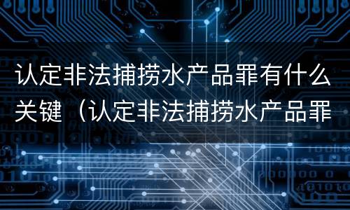 认定非法捕捞水产品罪有什么关键（认定非法捕捞水产品罪有什么关键因素）