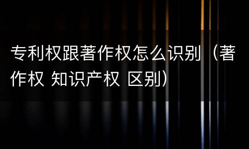 专利权跟著作权怎么识别（著作权 知识产权 区别）