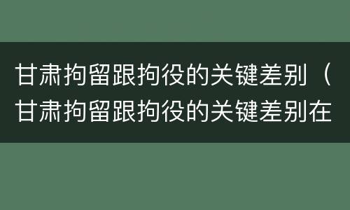 甘肃拘留跟拘役的关键差别（甘肃拘留跟拘役的关键差别在哪）