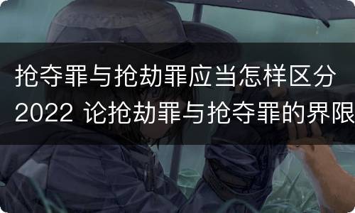 抢夺罪与抢劫罪应当怎样区分2022 论抢劫罪与抢夺罪的界限