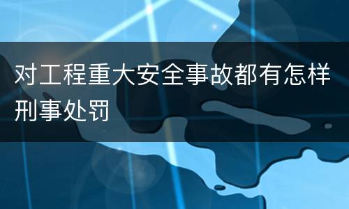 对工程重大安全事故都有怎样刑事处罚