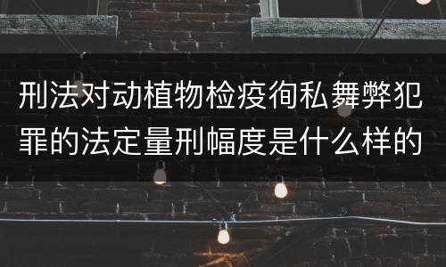 刑法对动植物检疫徇私舞弊犯罪的法定量刑幅度是什么样的