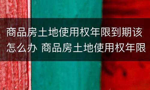 商品房土地使用权年限到期该怎么办 商品房土地使用权年限到期该怎么办
