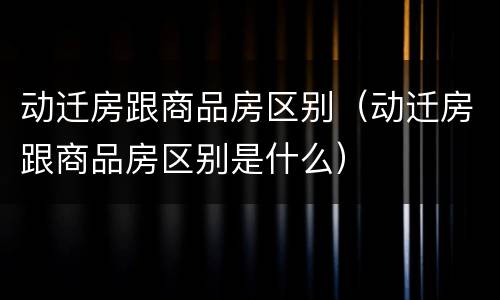 动迁房跟商品房区别（动迁房跟商品房区别是什么）
