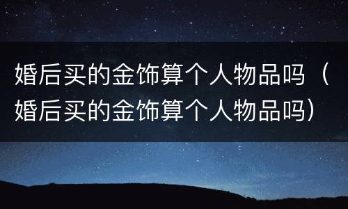 婚后买的金饰算个人物品吗（婚后买的金饰算个人物品吗）