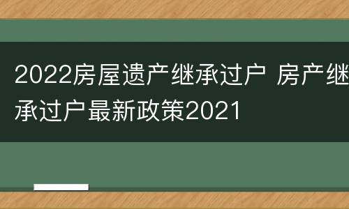2022房屋遗产继承过户 房产继承过户最新政策2021
