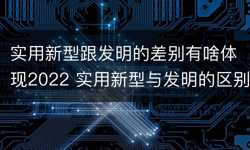 实用新型跟发明的差别有啥体现2022 实用新型与发明的区别有哪些