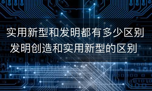 实用新型和发明都有多少区别 发明创造和实用新型的区别