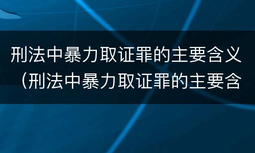 刑法中暴力取证罪的主要含义（刑法中暴力取证罪的主要含义包括）