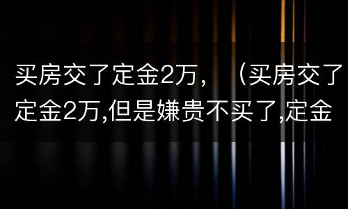 买房交了定金2万，（买房交了定金2万,但是嫌贵不买了,定金能退吗?）