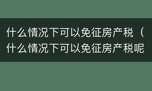 什么情况下可以免征房产税（什么情况下可以免征房产税呢）