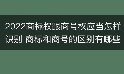2022商标权跟商号权应当怎样识别 商标和商号的区别有哪些?