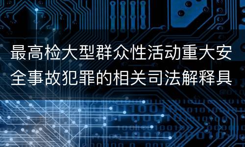 最高检大型群众性活动重大安全事故犯罪的相关司法解释具体是什么规定