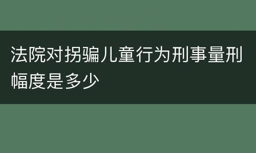 法院对拐骗儿童行为刑事量刑幅度是多少