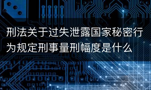 刑法关于过失泄露国家秘密行为规定刑事量刑幅度是什么