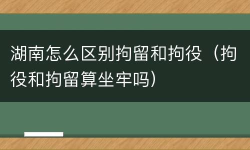 湖南怎么区别拘留和拘役（拘役和拘留算坐牢吗）