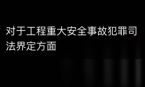 对于工程重大安全事故犯罪司法界定方面