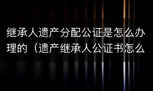 继承人遗产分配公证是怎么办理的（遗产继承人公证书怎么办理）