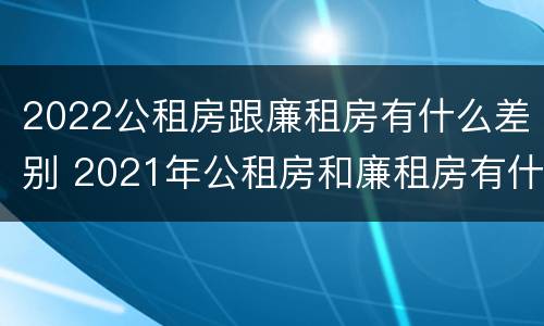 2022公租房跟廉租房有什么差别 2021年公租房和廉租房有什么区别