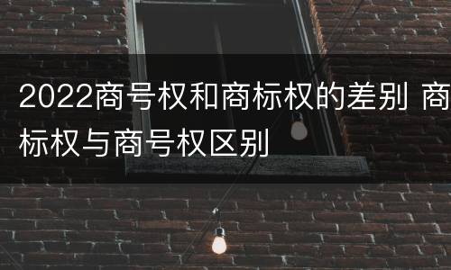 2022商号权和商标权的差别 商标权与商号权区别