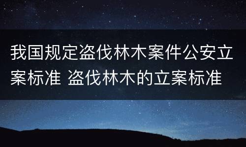 我国规定盗伐林木案件公安立案标准 盗伐林木的立案标准