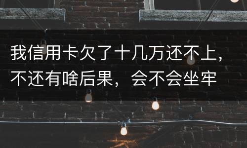 我信用卡欠了十几万还不上，不还有啥后果，会不会坐牢