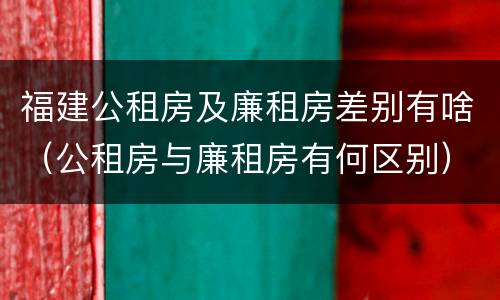 福建公租房及廉租房差别有啥（公租房与廉租房有何区别）
