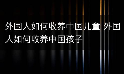 外国人如何收养中国儿童 外国人如何收养中国孩子