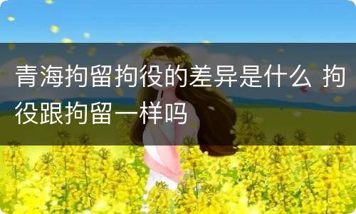 青海拘留拘役的差异是什么 拘役跟拘留一样吗