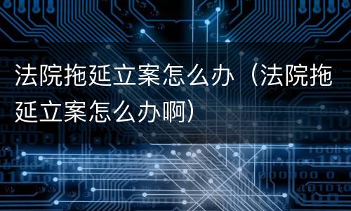 法院拖延立案怎么办（法院拖延立案怎么办啊）