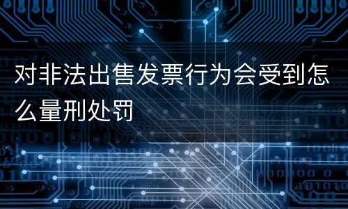 对非法出售发票行为会受到怎么量刑处罚